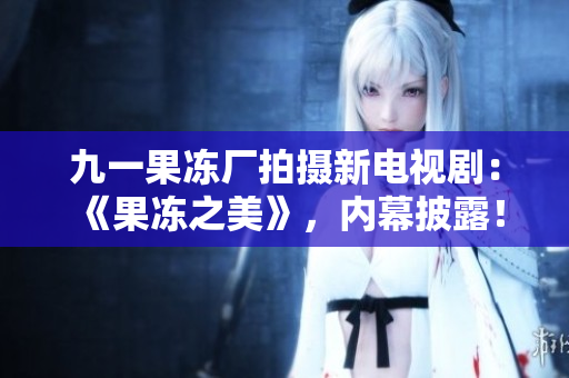 九一果冻厂拍摄新电视剧：《果冻之美》，内幕披露！