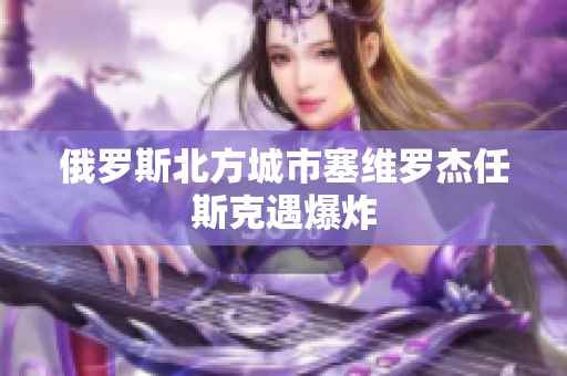 俄罗斯北方城市塞维罗杰任斯克遇爆炸