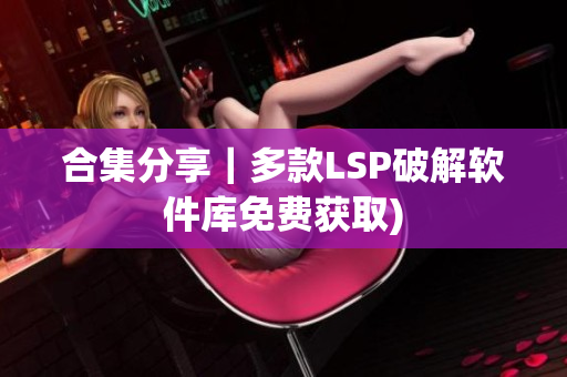 合集分享｜多款LSP破解软件库免费获取)