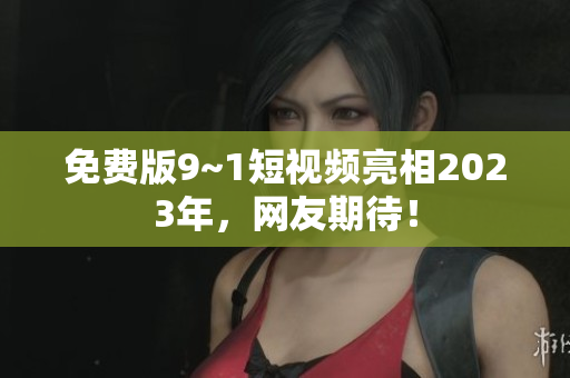 免费版9~1短视频亮相2023年，网友期待！