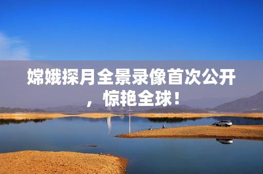 嫦娥探月全景录像首次公开，惊艳全球！