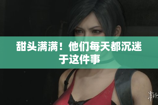 甜头满满！他们每天都沉迷于这件事