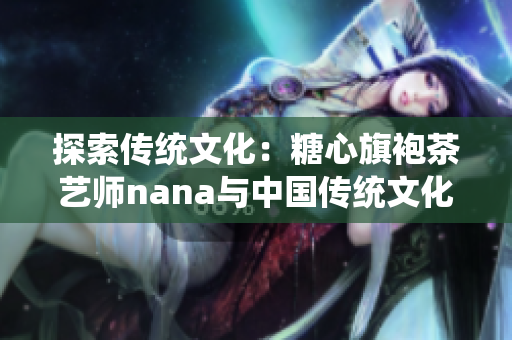 探索传统文化：糖心旗袍茶艺师nana与中国传统文化的结合