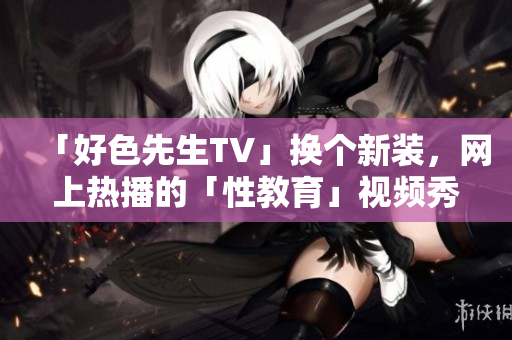「好色先生TV」换个新装，网上热播的「性教育」视频秀
