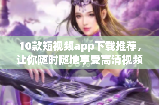 10款短视频app下载推荐，让你随时随地享受高清视频乐趣