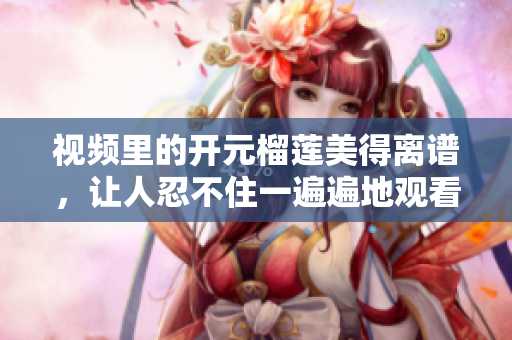 视频里的开元榴莲美得离谱，让人忍不住一遍遍地观看！