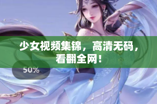 少女视频集锦，高清无码，看翻全网！