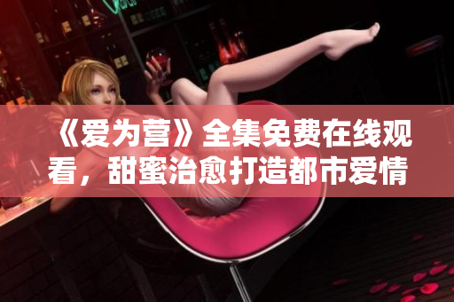 《爱为营》全集免费在线观看，甜蜜治愈打造都市爱情
