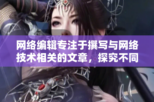 网络编辑专注于撰写与网络技术相关的文章，探究不同靠逼软件的优缺点