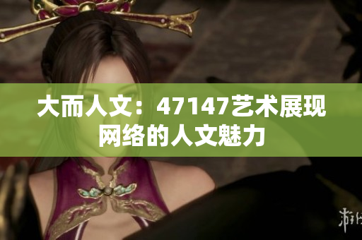 大而人文：47147艺术展现网络的人文魅力