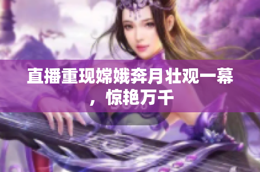 直播重现嫦娥奔月壮观一幕，惊艳万千