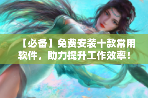 【必备】免费安装十款常用软件，助力提升工作效率！