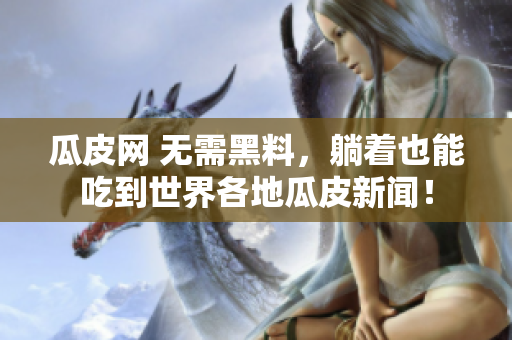 瓜皮网 无需黑料，躺着也能吃到世界各地瓜皮新闻！