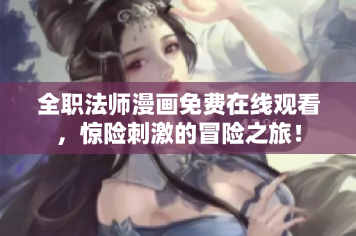 全职法师漫画免费在线观看，惊险刺激的冒险之旅！