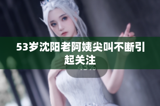 53岁沈阳老阿姨尖叫不断引起关注