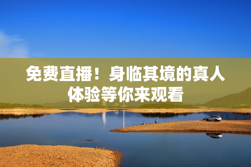 免费直播！身临其境的真人体验等你来观看