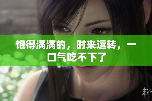 饱得满满的，时来运转，一口气吃不下了