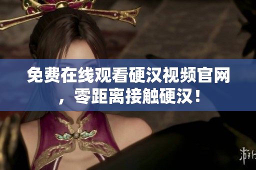 免费在线观看硬汉视频官网，零距离接触硬汉！