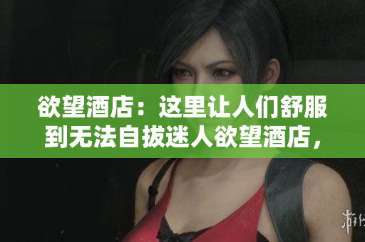 欲望酒店：这里让人们舒服到无法自拔迷人欲望酒店，尽情放松享受无限舒适
