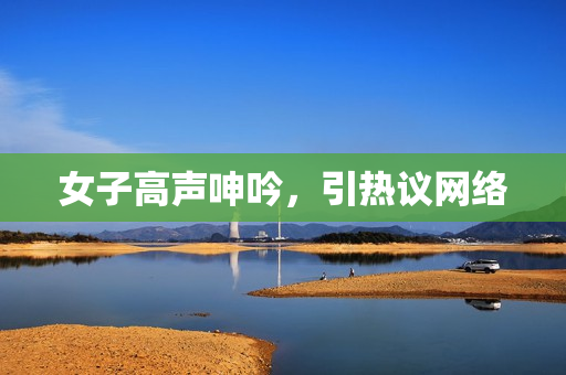 女子高声呻吟，引热议网络