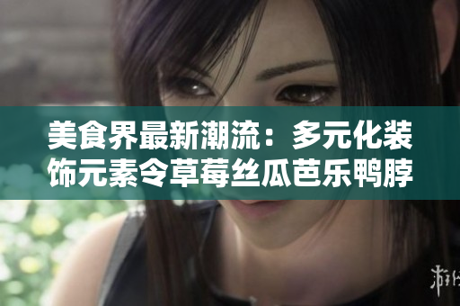 美食界最新潮流：多元化装饰元素令草莓丝瓜芭乐鸭脖奶茶口感倍增