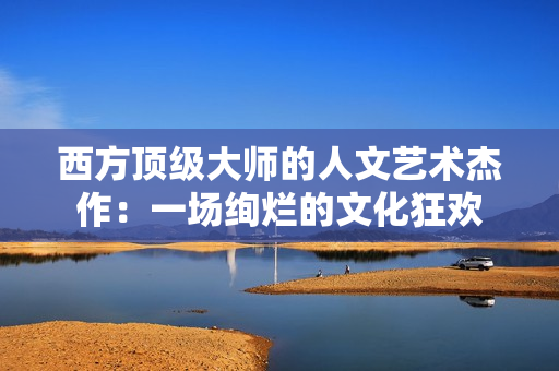 西方顶级大师的人文艺术杰作：一场绚烂的文化狂欢