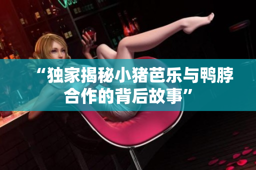 “独家揭秘小猪芭乐与鸭脖合作的背后故事”