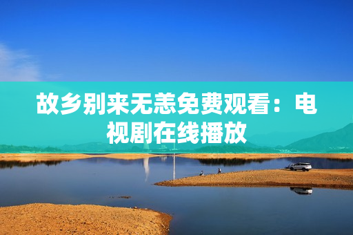 故乡别来无恙免费观看：电视剧在线播放