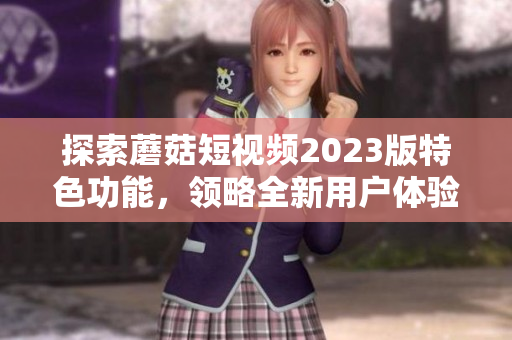探索蘑菇短视频2023版特色功能，领略全新用户体验