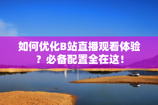 如何优化B站直播观看体验？必备配置全在这！