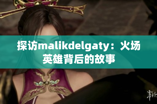 探访malikdelgaty：火场英雄背后的故事