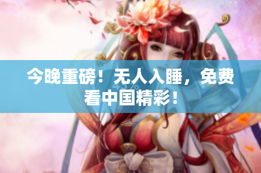 今晚重磅！无人入睡，免费看中国精彩！