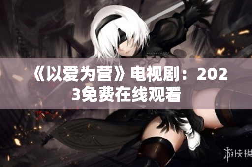 《以爱为营》电视剧：2023免费在线观看