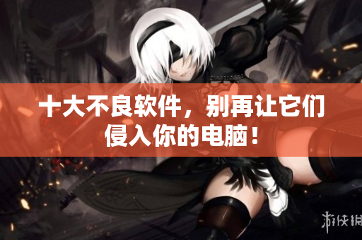 十大不良软件，别再让它们侵入你的电脑！