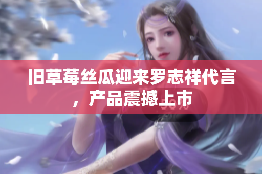 旧草莓丝瓜迎来罗志祥代言，产品震撼上市
