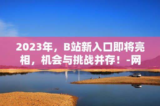 2023年，B站新入口即将亮相，机会与挑战并存！-网络编辑视角