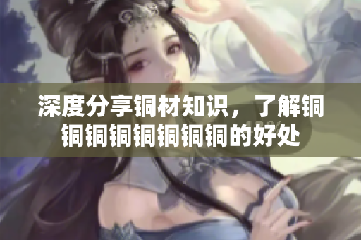 深度分享铜材知识，了解铜铜铜铜铜铜铜铜的好处