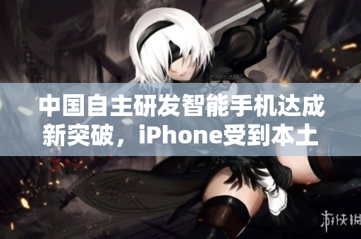 中国自主研发智能手机达成新突破，iPhone受到本土竞品挑战