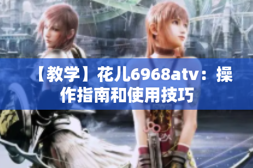 【教学】花儿6968atv：操作指南和使用技巧