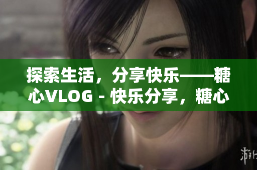 探索生活，分享快乐——糖心VLOG - 快乐分享，糖心VLOG