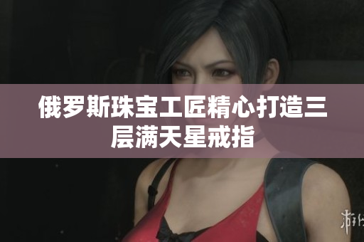 俄罗斯珠宝工匠精心打造三层满天星戒指