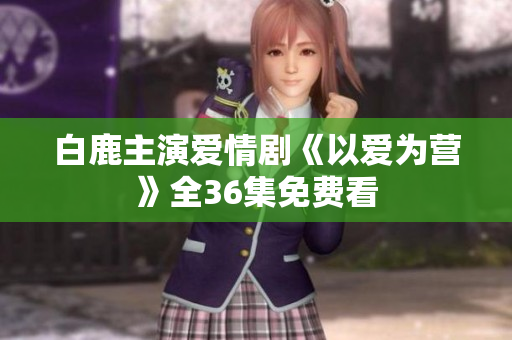 白鹿主演爱情剧《以爱为营》全36集免费看