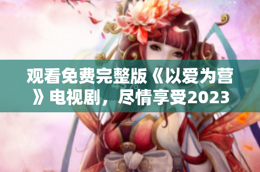 观看免费完整版《以爱为营》电视剧，尽情享受2023的精彩剧情！
