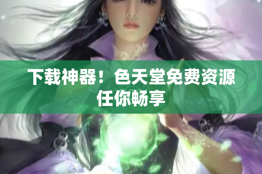 下载神器！色天堂免费资源任你畅享