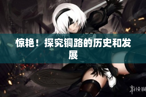 惊艳！探究铜路的历史和发展