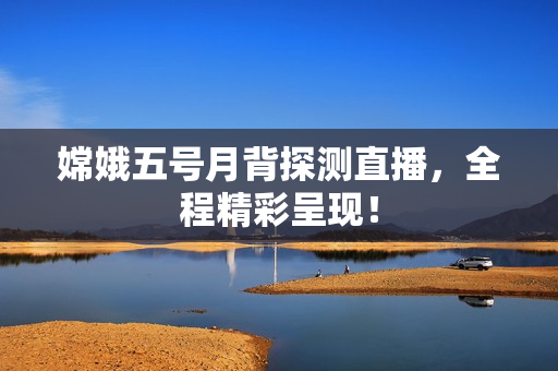 嫦娥五号月背探测直播，全程精彩呈现！