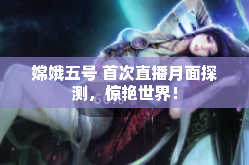 嫦娥五号 首次直播月面探测，惊艳世界！
