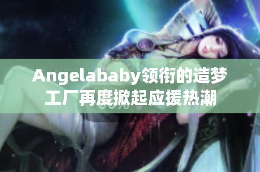 Angelababy领衔的造梦工厂再度掀起应援热潮
