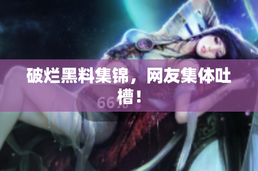 破烂黑料集锦，网友集体吐槽！