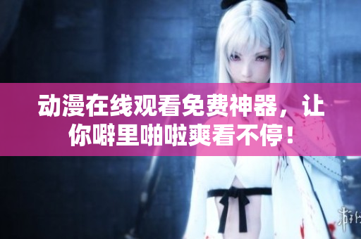 动漫在线观看免费神器，让你噼里啪啦爽看不停！